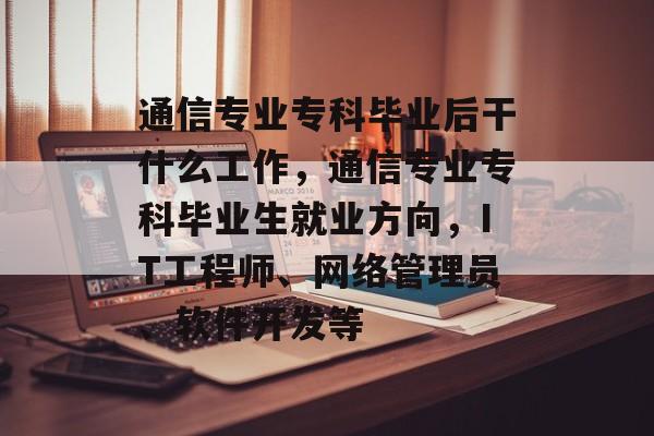 通信专业专科毕业后干什么工作，通信专业专科毕业生就业方向，IT工程师、网络管理员、软件开发等