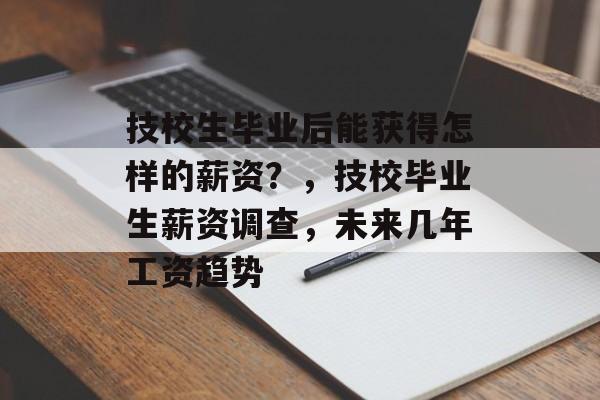 技校生毕业后能获得怎样的薪资?,技校毕业生薪资调查,未来几年工资趋势 技校生毕业后能获得怎样的薪资?,技校毕业生薪资调查,未来几年工资趋势