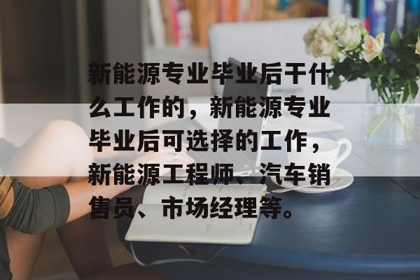 新能源专业毕业后干什么工作的，新能源专业毕业后可选择的工作，新能源工程师、汽车销售员、市场经理等。