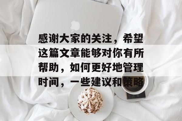感谢大家的关注,希望这篇文章能够对你有所帮助,如何更好地管理时间,一些建议和策略 感谢大家的关注,希望这篇文章能够对你有所帮助,如何更好地管理时间,一些建议和策略