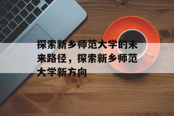 探索新乡师范大学的未来路径,探索新乡师范大学新方向 探索新乡师范大学的未来路径,探索新乡师范大学新方向
