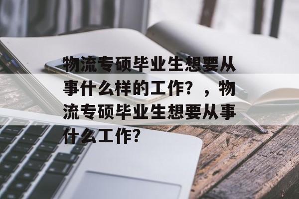 物流专硕毕业生想要从事什么样的工作？，物流专硕毕业生想要从事什么工作？