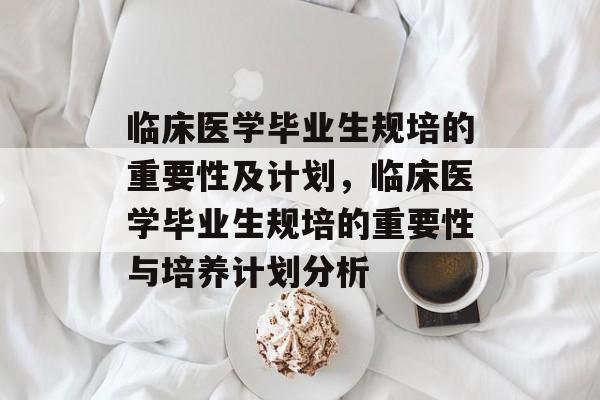 临床医学毕业生规培的重要性及计划，临床医学毕业生规培的重要性与培养计划分析