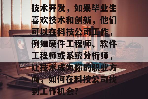 技术开发,如果毕业生喜欢技术和创新,他们可以在科技公司工作,例如硬件工程师、软件工程师或系统分析师,让技术成为你的职业方向,如何在科技公司找到工作机会? 技术开发,如果毕业生喜欢技术和创新,他们可以在科技公司工作,例如硬件工程师、软件工程师或系统分析师,让技术成为你的职业方向,如何在科技公司找到工作机会?