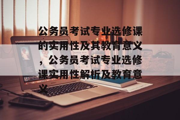公务员考试专业选修课的实用性及其教育意义，公务员考试专业选修课实用性解析及教育意义