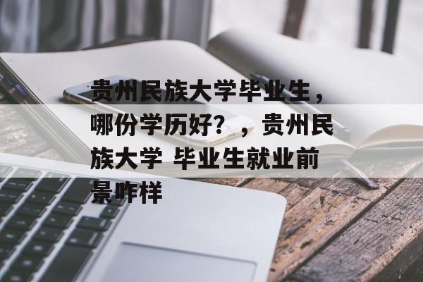 贵州民族大学毕业生,哪份学历好?,贵州民族大学 毕业生就业前景咋样 贵州民族大学毕业生,哪份学历好?,贵州民族大学 毕业生就业前景咋样