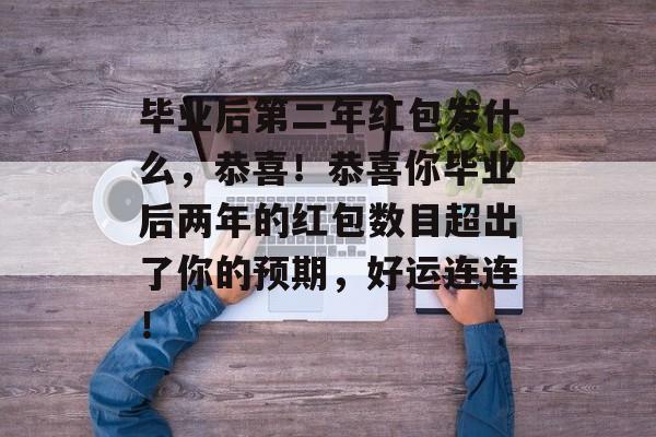 毕业后第二年红包发什么，恭喜！恭喜你毕业后两年的红包数目超出了你的预期，好运连连！
