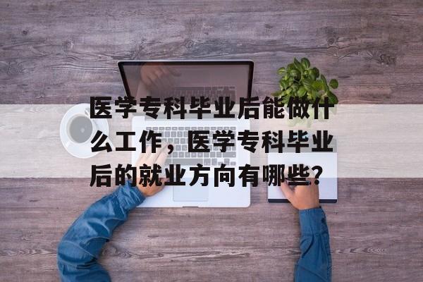 医学专科毕业后能做什么工作,医学专科毕业后的就业方向有哪些? 医学专科毕业后能做什么工作,医学专科毕业后的就业方向有哪些?
