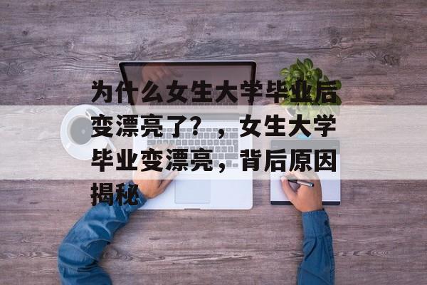 为什么女生大学毕业后变漂亮了？，女生大学毕业变漂亮，背后原因揭秘