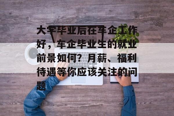 大学毕业后在车企工作好,车企毕业生的就业前景如何?月薪、福利待遇等你应该关注的问题 大学毕业后在车企工作好,车企毕业生的就业前景如何?月薪、福利待遇等你应该关注的问题