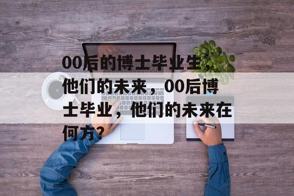 00后的博士毕业生,他们的未来,00后博士毕业,他们的未来在何方? 00后的博士毕业生,他们的未来,00后博士毕业,他们的未来在何方?