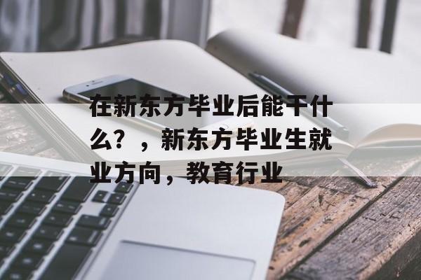 在新东方毕业后能干什么?,新东方毕业生就业方向,教育行业 在新东方毕业后能干什么?,新东方毕业生就业方向,教育行业