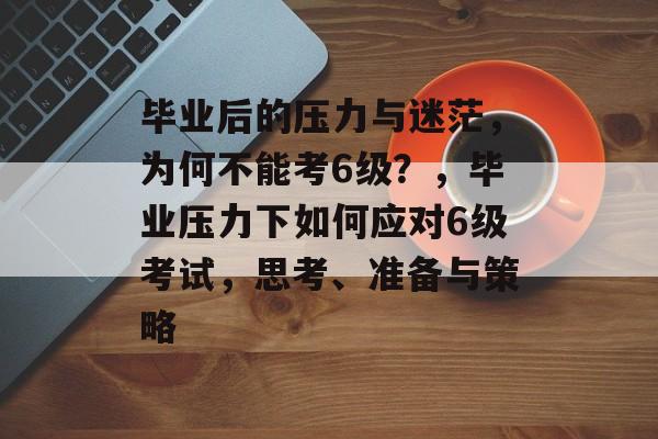 毕业后的压力与迷茫，为何不能考6级？，毕业压力下如何应对6级考试，思考、准备与策略