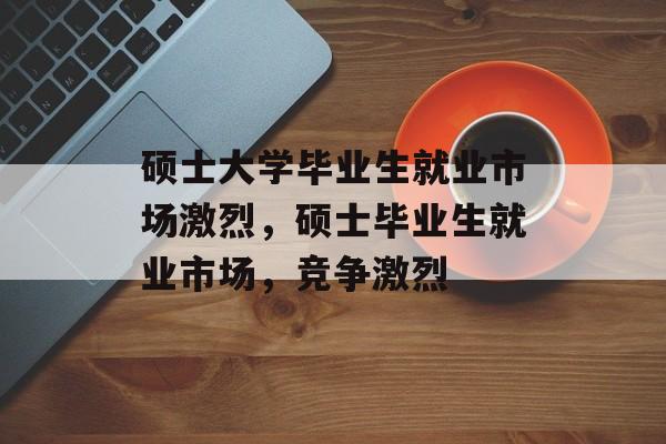 硕士大学毕业生就业市场激烈,硕士毕业生就业市场,竞争激烈 硕士大学毕业生就业市场激烈,硕士毕业生就业市场,竞争激烈