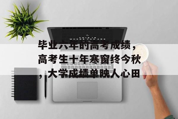 毕业六年的高考成绩,高考生十年寒窗终今秋,大学成绩单映人心田 毕业六年的高考成绩,高考生十年寒窗终今秋,大学成绩单映人心田