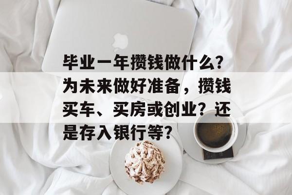 毕业一年攒钱做什么?为未来做好准备,攒钱买车、买房或创业?还是存入银行等? 毕业一年攒钱做什么?为未来做好准备,攒钱买车、买房或创业?还是存入银行等?