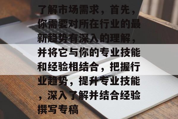 了解市场需求，首先，你需要对所在行业的最新趋势有深入的理解，并将它与你的专业技能和经验相结合，把握行业趋势，提升专业技能，深入了解并结合经验撰写专稿