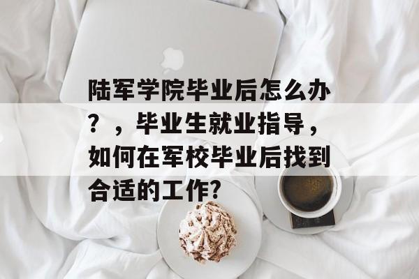 陆军学院毕业后怎么办?,毕业生就业指导,如何在军校毕业后找到合适的工作? 陆军学院毕业后怎么办?,毕业生就业指导,如何在军校毕业后找到合适的工作?
