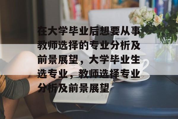 在大学毕业后想要从事教师选择的专业分析及前景展望，大学毕业生选专业，教师选择专业分析及前景展望
