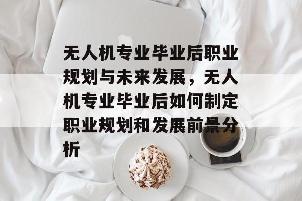 无人机专业毕业后职业规划与未来发展，无人机专业毕业后如何制定职业规划和发展前景分析