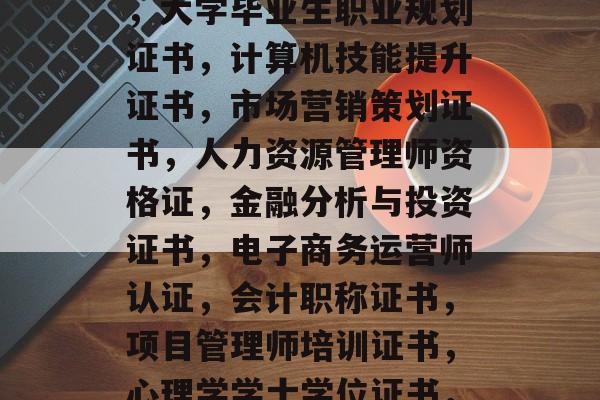以下是一些可以考虑的大学毕业后考取的证书,大学毕业生职业规划证书,计算机技能提升证书,市场营销策划证书,人力资源管理师资格证,金融分析与投资证书,电子商务运营师认证,会计职称证书,项目管理师培训证书,心理学学士学位证书,10. 体育训练教练证书 以下是一些可以考虑的大学毕业后考取的证书,大学毕业生职业规划证书,计算机技能提升证书,市场营销策划证书,人力资源管理师资格证,金融分析与投资证书,电子商务运营师认证,会计职称证书,项目管理师培训证书,心理学学士学位证书,10. 体育训练教练证书