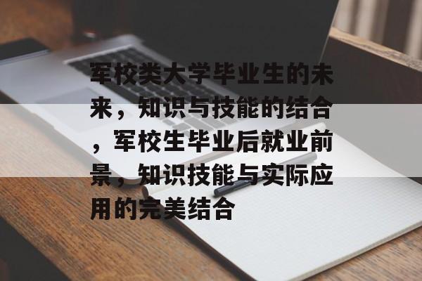 军校类大学毕业生的未来,知识与技能的结合,军校生毕业后就业前景,知识技能与实际应用的完美结合 军校类大学毕业生的未来,知识与技能的结合,军校生毕业后就业前景,知识技能与实际应用的完美结合