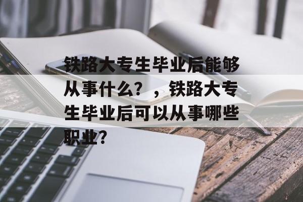 铁路大专生毕业后能够从事什么？，铁路大专生毕业后可以从事哪些职业？