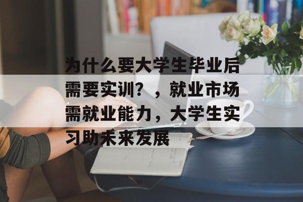 为什么要大学生毕业后需要实训?,就业市场需就业能力,大学生实习助未来发展 为什么要大学生毕业后需要实训?,就业市场需就业能力,大学生实习助未来发展