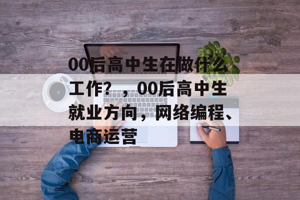 00后高中生在做什么工作?,00后高中生就业方向,网络编程、电商运营 00后高中生在做什么工作?,00后高中生就业方向,网络编程、电商运营