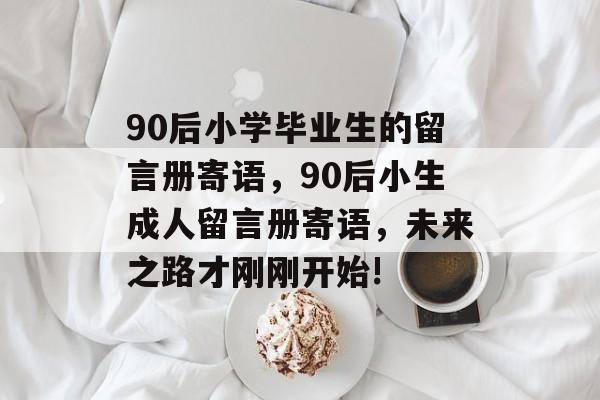 90后小学毕业生的留言册寄语，90后小生成人留言册寄语，未来之路才刚刚开始!