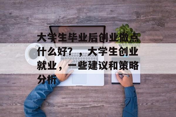 大学生毕业后创业做点什么好？，大学生创业就业，一些建议和策略分析