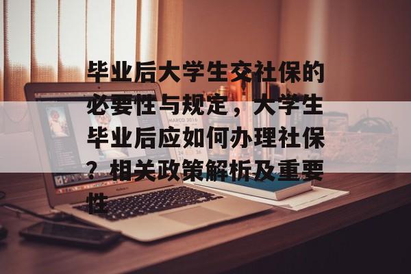 毕业后大学生交社保的必要性与规定,大学生毕业后应如何办理社保?相关政策解析及重要性 毕业后大学生交社保的必要性与规定,大学生毕业后应如何办理社保?相关政策解析及重要性