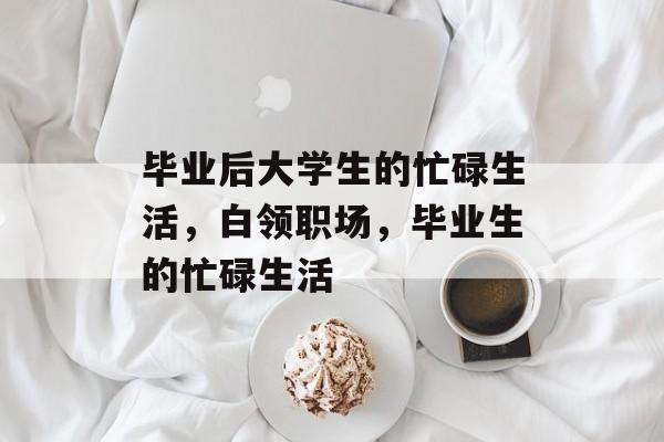 毕业后大学生的忙碌生活,白领职场,毕业生的忙碌生活 毕业后大学生的忙碌生活,白领职场,毕业生的忙碌生活