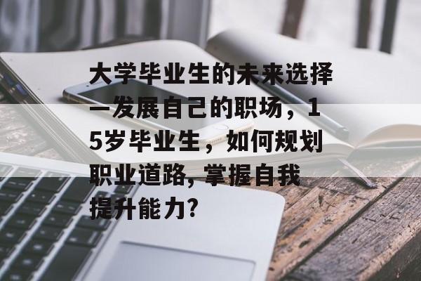 大学毕业生的未来选择—发展自己的职场,15岁毕业生,如何规划职业道路, 掌握自我提升能力? 大学毕业生的未来选择—发展自己的职场,15岁毕业生,如何规划职业道路, 掌握自我提升能力?