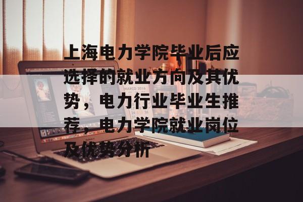 上海电力学院毕业后应选择的就业方向及其优势,电力行业毕业生推荐,电力学院就业岗位及优势分析 上海电力学院毕业后应选择的就业方向及其优势,电力行业毕业生推荐,电力学院就业岗位及优势分析