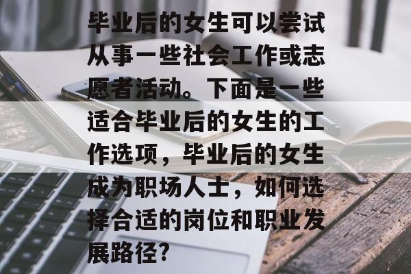 毕业后的女生可以尝试从事一些社会工作或志愿者活动。下面是一些适合毕业后的女生的工作选项,毕业后的女生成为职场人士,如何选择合适的岗位和职业发展路径? 毕业后的女生可以尝试从事一些社会工作或志愿者活动。下面是一些适合毕业后的女生的工作选项,毕业后的女生成为职场人士,如何选择合适的岗位和职业发展路径?