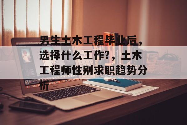 男生土木工程毕业后,选择什么工作?,土木工程师性别求职趋势分析 男生土木工程毕业后,选择什么工作?,土木工程师性别求职趋势分析