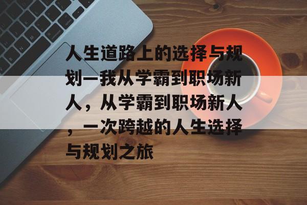 人生道路上的选择与规划—我从学霸到职场新人,从学霸到职场新人,一次跨越的人生选择与规划之旅 人生道路上的选择与规划—我从学霸到职场新人,从学霸到职场新人,一次跨越的人生选择与规划之旅