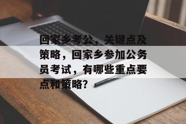 回家乡考公，关键点及策略，回家乡参加公务员考试，有哪些重点要点和策略？