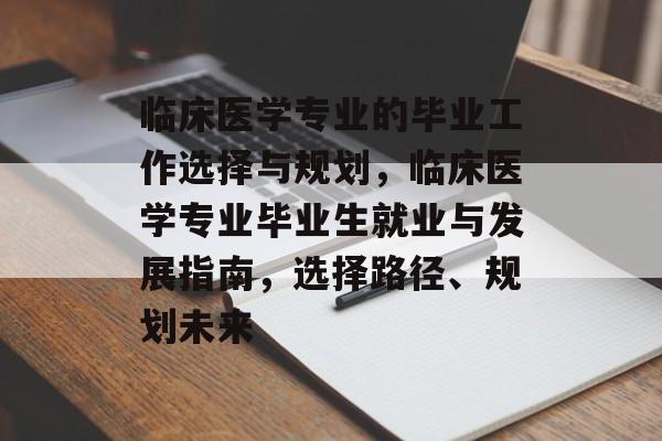 临床医学专业的毕业工作选择与规划,临床医学专业毕业生就业与发展指南,选择路径、规划未来 临床医学专业的毕业工作选择与规划,临床医学专业毕业生就业与发展指南,选择路径、规划未来