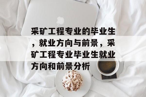 采矿工程专业的毕业生，就业方向与前景，采矿工程专业毕业生就业方向和前景分析