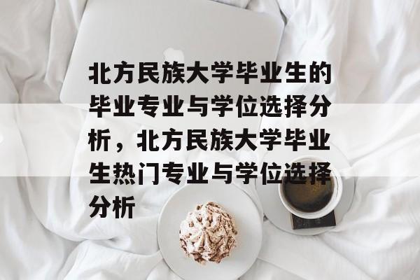 北方民族大学毕业生的毕业专业与学位选择分析,北方民族大学毕业生热门专业与学位选择分析 北方民族大学毕业生的毕业专业与学位选择分析,北方民族大学毕业生热门专业与学位选择分析