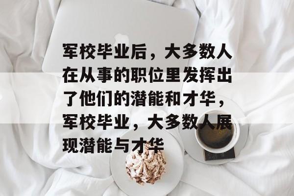 军校毕业后,大多数人在从事的职位里发挥出了他们的潜能和才华,军校毕业,大多数人展现潜能与才华 军校毕业后,大多数人在从事的职位里发挥出了他们的潜能和才华,军校毕业,大多数人展现潜能与才华