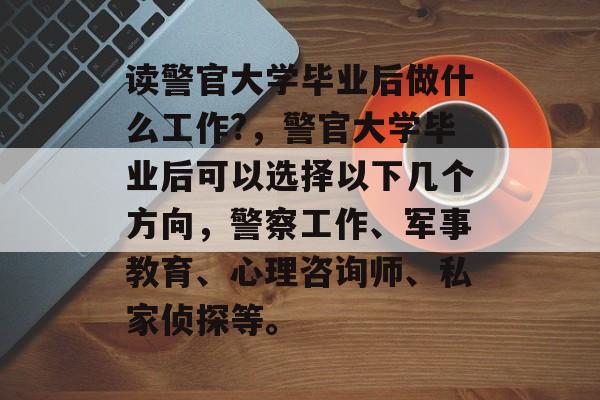 读警官大学毕业后做什么工作?，警官大学毕业后可以选择以下几个方向，警察工作、军事教育、心理咨询师、私家侦探等。