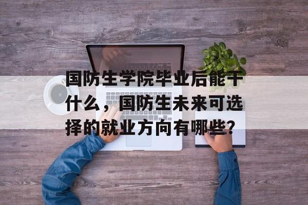 国防生学院毕业后能干什么,国防生未来可选择的就业方向有哪些? 国防生学院毕业后能干什么,国防生未来可选择的就业方向有哪些?