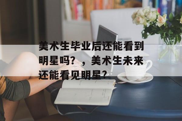 美术生毕业后还能看到明星吗？，美术生未来还能看见明星?