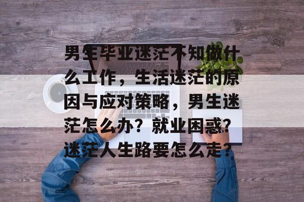 男生毕业迷茫不知做什么工作，生活迷茫的原因与应对策略，男生迷茫怎么办？就业困惑？迷茫人生路要怎么走？