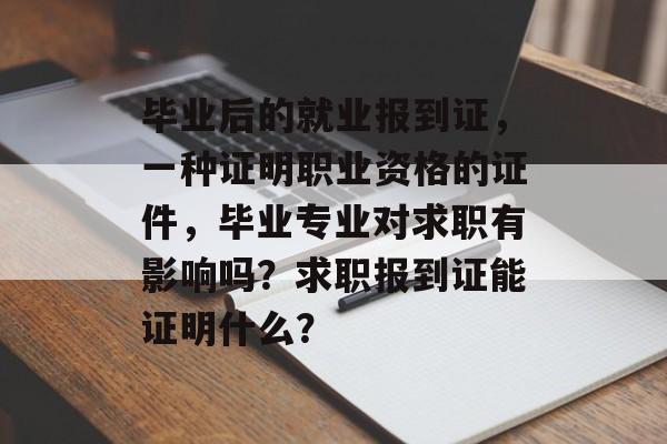 毕业后的就业报到证,一种证明职业资格的证件,毕业专业对求职有影响吗?求职报到证能证明什么? 毕业后的就业报到证,一种证明职业资格的证件,毕业专业对求职有影响吗?求职报到证能证明什么?