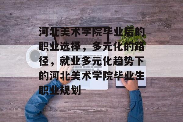 河北美术学院毕业后的职业选择,多元化的路径,就业多元化趋势下的河北美术学院毕业生职业规划 河北美术学院毕业后的职业选择,多元化的路径,就业多元化趋势下的河北美术学院毕业生职业规划