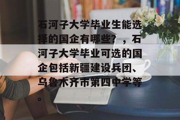石河子大学毕业生能选择的国企有哪些?,石河子大学毕业可选的国企包括新疆建设兵团、乌鲁木齐市第四中学等。 石河子大学毕业生能选择的国企有哪些?,石河子大学毕业可选的国企包括新疆建设兵团、乌鲁木齐市第四中学等。